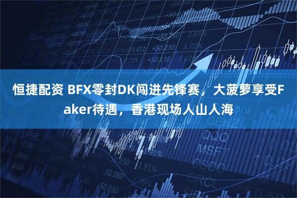 恒捷配资 BFX零封DK闯进先锋赛，大菠萝享受Faker待遇，香港现场人山人海