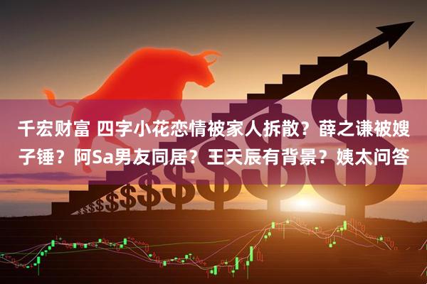 千宏财富 四字小花恋情被家人拆散？薛之谦被嫂子锤？阿Sa男友同居？王天辰有背景？姨太问答