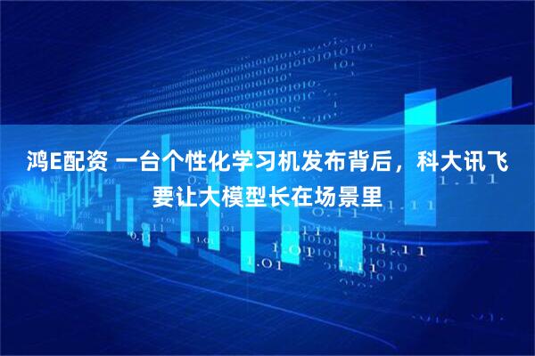 鸿E配资 一台个性化学习机发布背后，科大讯飞要让大模型长在场景里