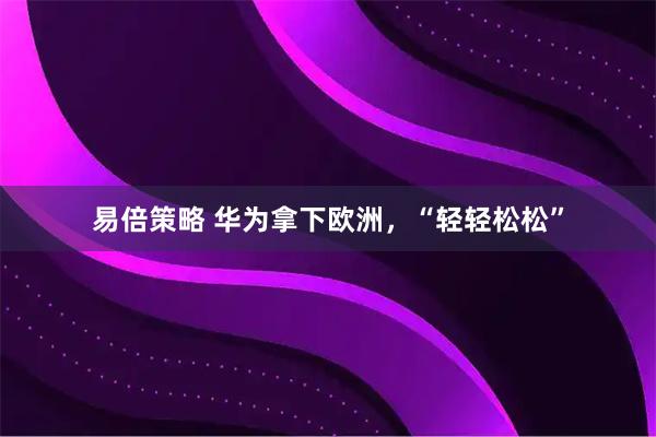 易倍策略 华为拿下欧洲，“轻轻松松”