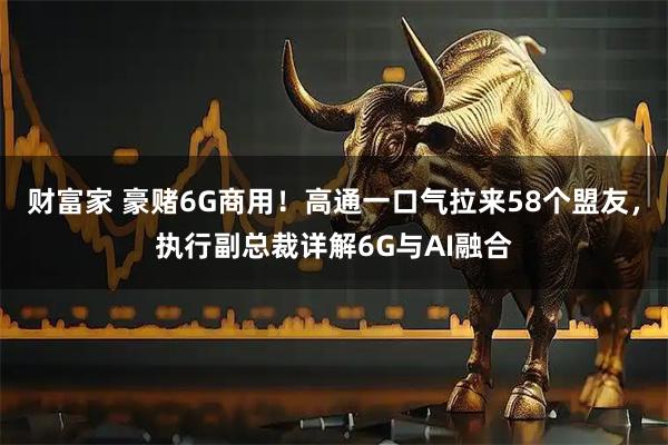 财富家 豪赌6G商用！高通一口气拉来58个盟友，执行副总裁详解6G与AI融合
