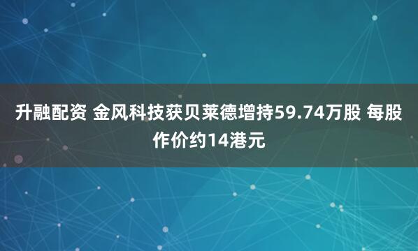 升融配资 金风科技获贝莱德增持59.74万股 每股作价约14港元