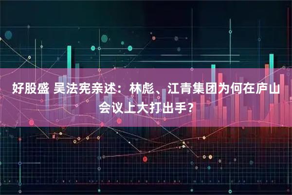 好股盛 吴法宪亲述：林彪、江青集团为何在庐山会议上大打出手？