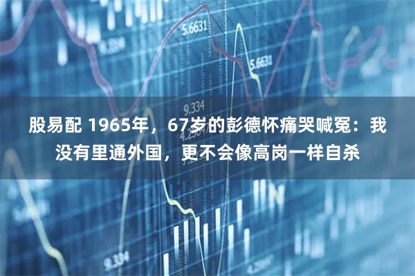 股易配 1965年，67岁的彭德怀痛哭喊冤：我没有里通外国，更不会像高岗一样自杀