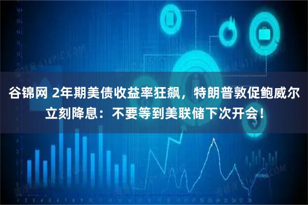 谷锦网 2年期美债收益率狂飙，特朗普敦促鲍威尔立刻降息：不要等到美联储下次开会！