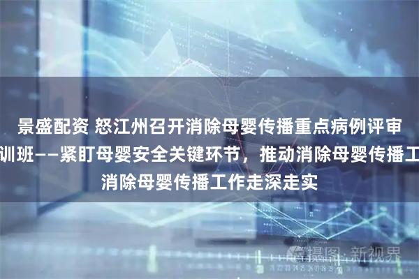 景盛配资 怒江州召开消除母婴传播重点病例评审会暨技能培训班——紧盯母婴安全关键环节，推动消除母婴传播工作走深走实