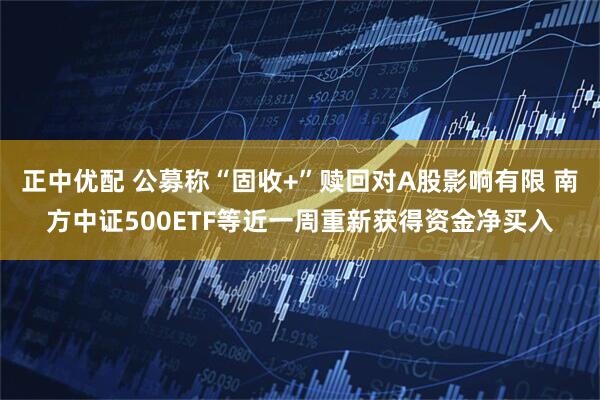 正中优配 公募称“固收+”赎回对A股影响有限 南方中证500ETF等近一周重新获得资金净买入
