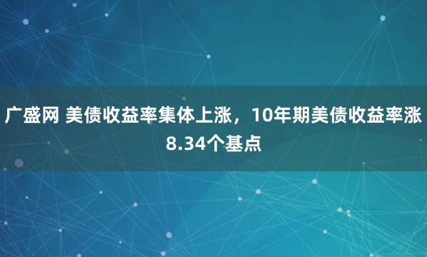 广盛网 美债收益率集体上涨，10年期美债收益率涨8.34个基点
