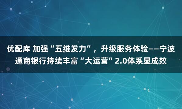 优配库 加强“五维发力”，升级服务体验——宁波通商银行持续丰富“大运营”2.0体系显成效