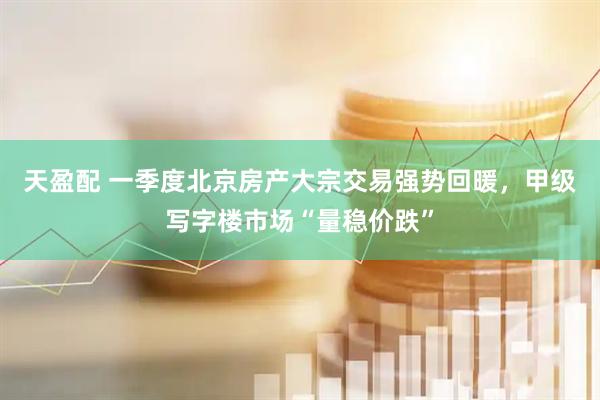 天盈配 一季度北京房产大宗交易强势回暖，甲级写字楼市场“量稳价跌”