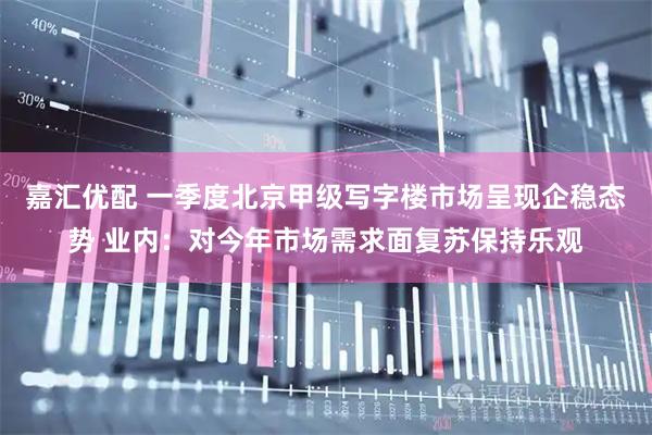 嘉汇优配 一季度北京甲级写字楼市场呈现企稳态势 业内：对今年市场需求面复苏保持乐观