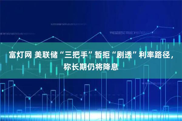 富灯网 美联储“三把手”暂拒“剧透”利率路径，称长期仍将降息