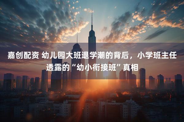 嘉创配资 幼儿园大班退学潮的背后，小学班主任透露的“幼小衔接班”真相