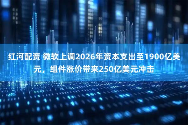 红河配资 微软上调2026年资本支出至1900亿美元，组件涨价带来250亿美元冲击
