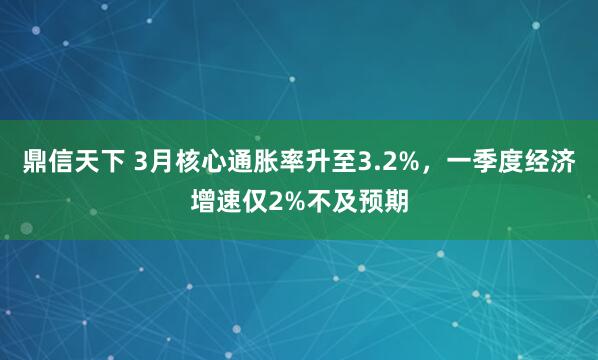 鼎信天下 3月核心通胀率升至3.2%，一季度经济增速仅2%不及预期