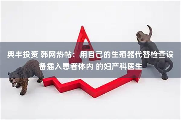 典丰投资 韩网热帖：用自己的生殖器代替检查设备插入患者体内 的妇产科医生