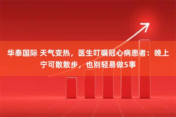 华泰国际 天气变热，医生叮嘱冠心病患者：晚上宁可散散步，也别轻易做5事
