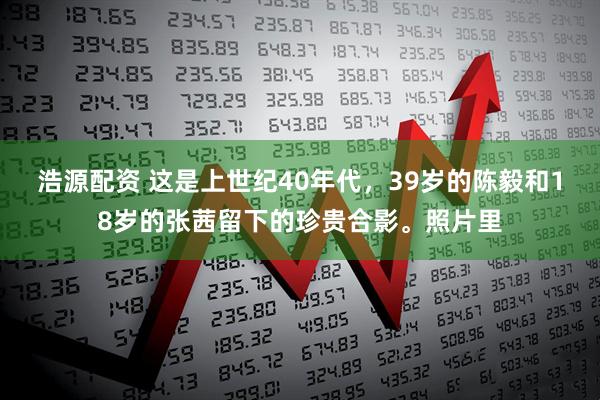 浩源配资 这是上世纪40年代，39岁的陈毅和18岁的张茜留下的珍贵合影。照片里