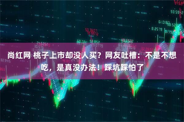 尚红网 桃子上市却没人买？网友吐槽：不是不想吃，是真没办法！踩坑踩怕了