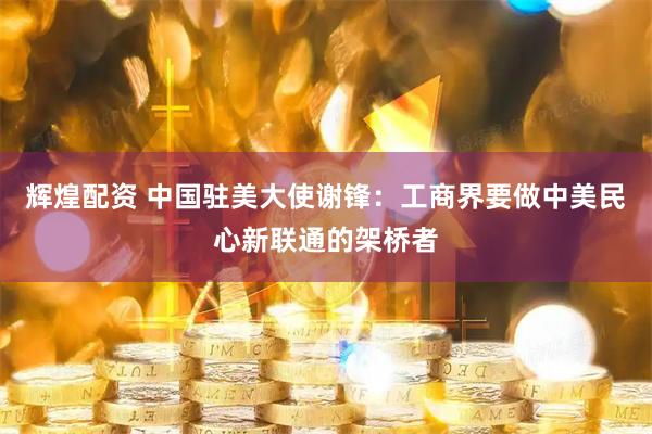 辉煌配资 中国驻美大使谢锋：工商界要做中美民心新联通的架桥者