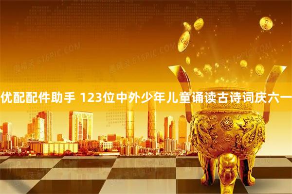 优配配件助手 123位中外少年儿童诵读古诗词庆六一
