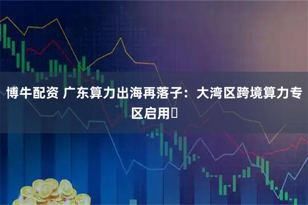 博牛配资 广东算力出海再落子:大湾区跨境算力专区启用