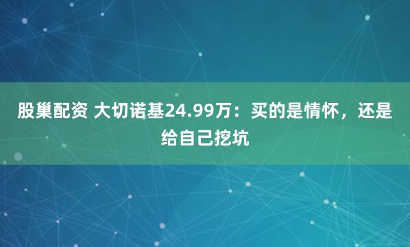 股巢配资 大切诺基24.99万：买的是情怀，还是给自己挖坑