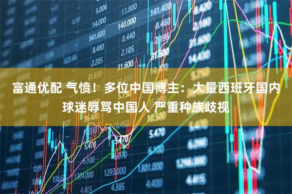 富通优配 气愤！多位中国博主：大量西班牙国内球迷辱骂中国人 严重种族歧视