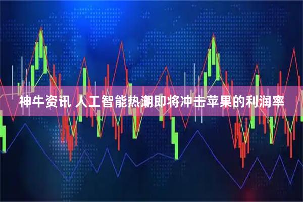 神牛资讯 人工智能热潮即将冲击苹果的利润率