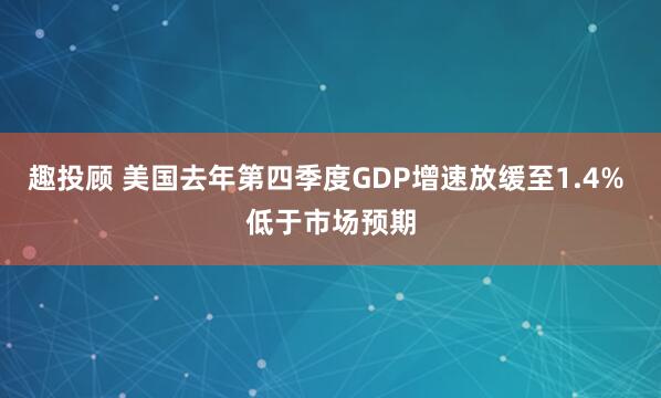 趣投顾 美国去年第四季度GDP增速放缓至1.4% 低于市场预期