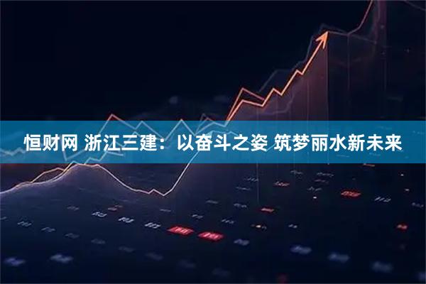 恒财网 浙江三建：以奋斗之姿 筑梦丽水新未来