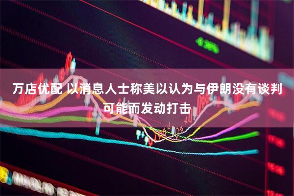 万店优配 以消息人士称美以认为与伊朗没有谈判可能而发动打击
