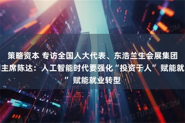 策略资本 专访全国人大代表、东浩兰生会展集团工会副主席陈达：人工智能时代要强化“投资于人” 赋能就业转型