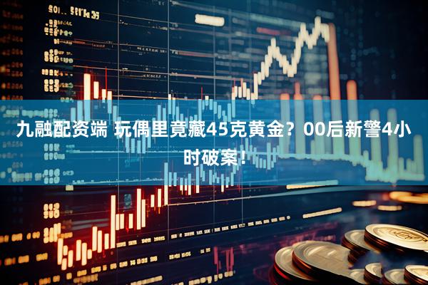 九融配资端 玩偶里竟藏45克黄金？00后新警4小时破案！
