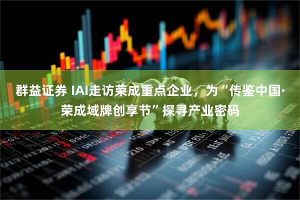 群益证券 IAI走访荣成重点企业，为“传鉴中国·荣成域牌创享节”探寻产业密码