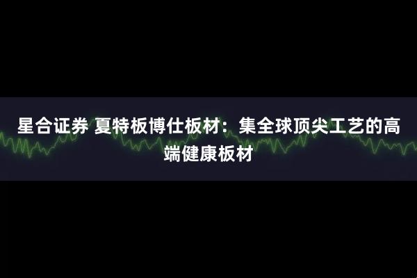 星合证券 夏特板博仕板材：集全球顶尖工艺的高端健康板材