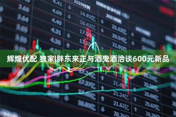 辉煌优配 独家|胖东来正与酒鬼酒洽谈600元新品