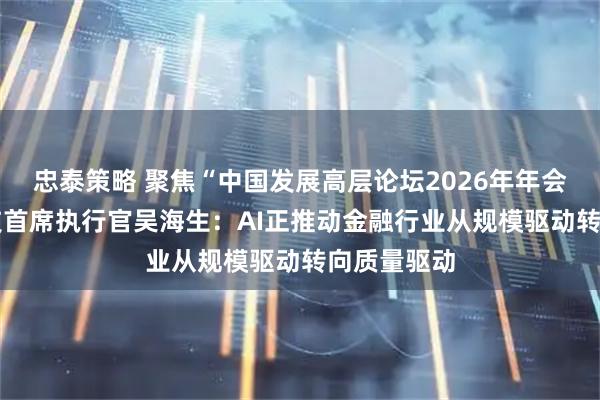 忠泰策略 聚焦“中国发展高层论坛2026年年会” 奇富科技首席执行官吴海生：AI正推动金融行业从规模驱动转向质量驱动