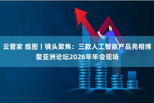 云管家 组图丨镜头聚焦:三款人工智能产品亮相博鳌亚洲论坛2026年年会现场