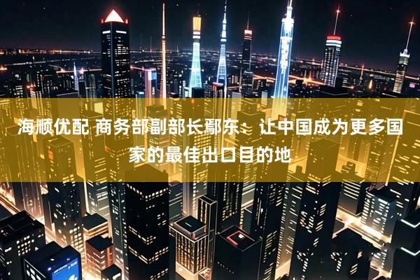 海顺优配 商务部副部长鄢东:让中国成为更多国家的最佳出口目的地