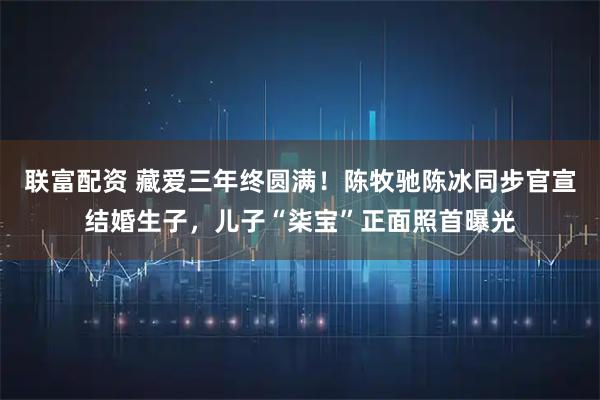 联富配资 藏爱三年终圆满！陈牧驰陈冰同步官宣结婚生子，儿子“柒宝”正面照首曝光