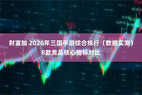 财富加 2026年三国手游综合排行(数据实测)8款竞品核心指标对比