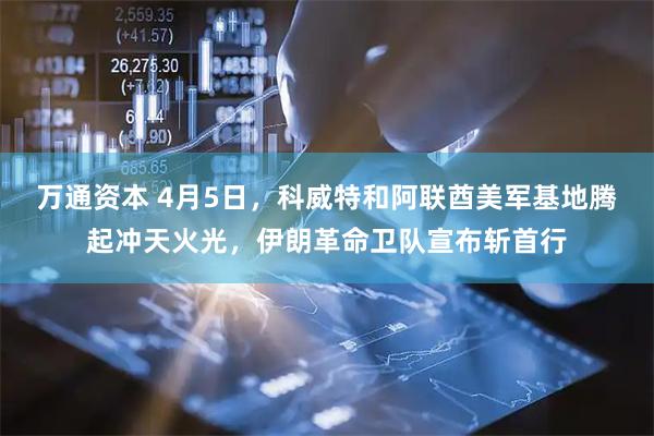 万通资本 4月5日，科威特和阿联酋美军基地腾起冲天火光，伊朗革命卫队宣布斩首行