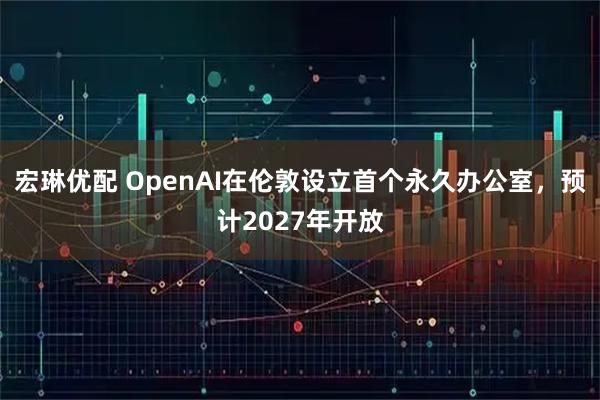 宏琳优配 OpenAI在伦敦设立首个永久办公室，预计2027年开放