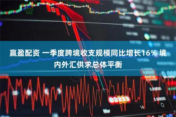 赢盈配资 一季度跨境收支规模同比增长16% 境内外汇供求总体平衡