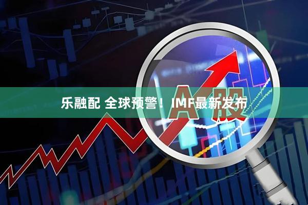 乐融配 全球预警!IMF最新发布