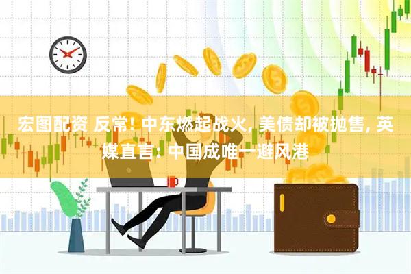 宏图配资 反常! 中东燃起战火, 美债却被抛售, 英媒直言: 中国成唯一避风港