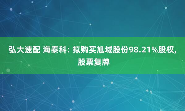 弘大速配 海泰科: 拟购买旭域股份98.21%股权, 股票复牌