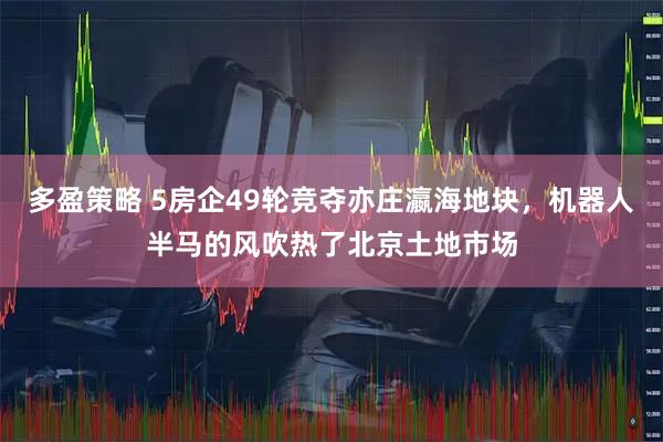 多盈策略 5房企49轮竞夺亦庄瀛海地块，机器人半马的风吹热了北京土地市场