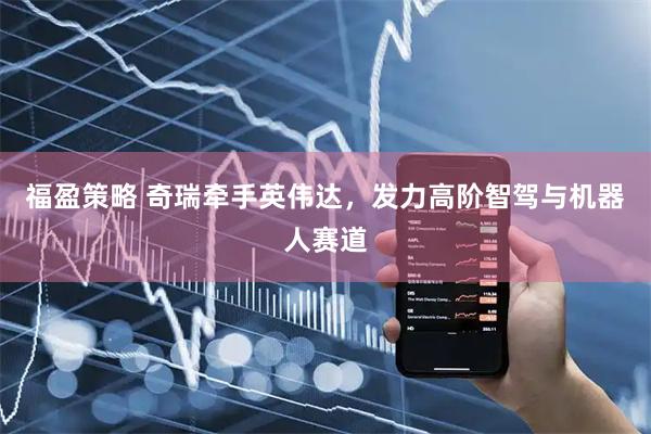 福盈策略 奇瑞牵手英伟达,发力高阶智驾与机器人赛道